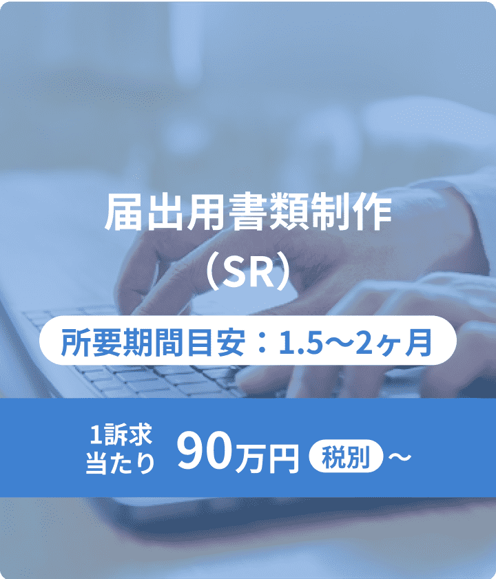届出用書類制作（SR）：所要期間目安：1.5〜2ヶ月 1訴求当たり90万円〜 税別